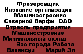 Фрезеровщик › Название организации ­ Машиностроение Северной Верфи, ОАО › Отрасль предприятия ­ Машиностроение › Минимальный оклад ­ 55 000 - Все города Работа » Вакансии   . Марий Эл респ.,Йошкар-Ола г.